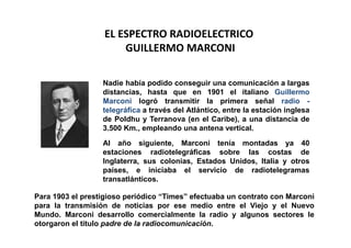 EL ESPECTRO RADIOELECTRICO
                       GUILLERMO MARCONI

                  Nadie había podido conseguir una comunicación a largas
                  distancias, hasta que en 1901 el italiano Guillermo
                  Marconi logró transmitir la primera señal radio -
                  telegráfica a través del Atlántico, entre la estación inglesa
                  de Poldhu y Terranova (en el Caribe), a una distancia de
                  3.500 Km., empleando una antena vertical.

                  Al año siguiente, Marconi tenía montadas ya 40
                  estaciones radiotelegráficas sobre las costas de
                  Inglaterra, sus colonias, Estados Unidos, Italia y otros
                  países, e iniciaba el servicio de radiotelegramas
                  transatlánticos.

Para 1903 el prestigioso periódico “Times” efectuaba un contrato con Marconi
para la transmisión de noticias por ese medio entre el Viejo y el Nuevo
Mundo. Marconi desarrollo comercialmente la radio y algunos sectores le
otorgaron el titulo padre de la radiocomunicación.
 