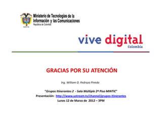 GRACIAS POR SU ATENCIÓN
                 Ing. William O. Pedraza Pineda

      “Grupos Itinerantes 2 - Sala Múltiple 2º Piso MINTIC"
Presentación: http://www.ustream.tv/channel/grupos-itinerantes
               Lunes 12 de Marzo de 2012 – 3PM
 