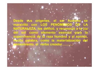 Desde sus orígenes, el ser humano se
maravilló con LOS FENÓMENOS DE LA
NATURALEZA, los deificó, y reconoció a la luz
del sol como elemento esencial para la
supervivencia de la raza humana y al sonido,
hecho palabra, como la materialización del
pensamiento, el verbo creador……….
 