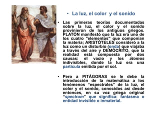• La luz, el color y el sonido
• Las primeras teorías documentadas
  sobre la luz, el color y el sonido
  provinieron de los antiguos griegos.
  PLATÓN manifestó que la luz era uno de
  los cuatro "elementos" que componían
  la materia; ARISTÓTELES consideró a la
  luz como un disturbio (onda) que viajaba
  a través del aire y DEMÓCRITO, que la
  realidad está compuesta por dos
  causas: el vacío y los átomos
  indivisibles, donde la luz era una
  partícula emitida por el sol.

• Pero a PITÁGORAS se le debe la
  introducción de la matemática a los
  fenómenos “espectrales” de la luz, el
  color y el sonido, conocidos así desde
  entonces, en su voz griega original
  “spectrum” que significa: fantasma o
  entidad invisible o inmaterial.
 