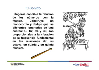 El Sonido
Pitágoras concibió la relación
de los números con la
música.      Construyó      un
monocordio y dedujo que las
diferentes longitudes de una
cuerda: su 1/2, 3/4 y 2/3, son
proporcionales a la vibración
de la frecuencia fundamental
en las relaciones de: su
octava, su cuarta y su quinta
musical.
 