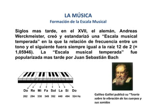 LA MÚSICA
                        Formación de la Escala Musical

Siglos mas tarde, en el XVII, el alemán, Andreas
Werckmeister, creó y estandarizó una “Escala musical
temperada” en la que la relación de frecuencia entre un
tono y el siguiente fuera siempre igual a la raíz 12 de 2 (=
1,05946).    La   “Escala    musical    temperada”       fue
popularizada mas tarde por Juan Sebastián Bach




    Do Re Mi Fa Sol La Si                  Do
                                                    Galileo Galilei publicó su “Teoría
   262   294   330   349 392   440   494   524 Hz
                                                    sobre la vibración de los cuerpos y
                                                    sus sonidos
 