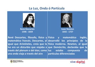 La Luz, Onda ó Partícula




           Rene Descartes                       Isaac Newton
            1596 - 1659                          1642 - 1727

René Descartes, filosofo, físico y    Físico y matemático Inglés,
matemático francés. Descartes, al     desarrolló los principios de la
igual que Aristóteles, creía que la   física moderna. Newton, al igual
luz era un disturbio que viajaba a    que Demócrito, declaraba que la
través del plenum o del éter, como    luz    estaba     compuesta  de
una onda viaja a través del aire      partículas diferenciadas
 