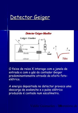 Valdir Guimarães - laboratório de
19
Detector Geiger
Detector Geiger
O feixe de raios X interage com a janela de
entrada e com o gás do contador Geiger
predominantemente através do efeito foto-
elétrico.
A energia depositada no detector provoca uma
descarga de avalanche e o pulso elétrico
produzido é contado num escalímetro.
 
