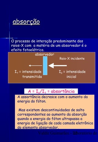 Valdir Guimarães - laboratório de
22
absorção
absorção
O processo de interação predominante dos
raios-X com a matéria de um absorvedor é o
efeito fotoelétrico.
I0 = intensidade
inicial
IT = intensidade
transmitida
Raio-X incidente
A = I0/IT = absortância
A assortância decresce com o aumento da
energia do fóton.
Mas existem descontinuidades de salto
correspondentes ao aumento da absorção
quando a energia do fóton ultrapassa a
energia de ligação de cada camada eletrônica
do elemento absorvedor.
absorvedor
 