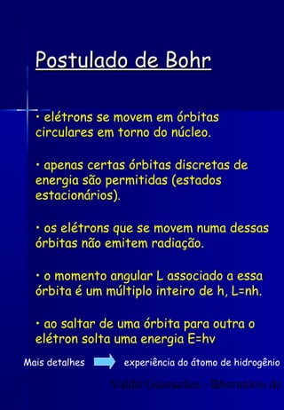 Valdir Guimarães - laboratório de
7
Postulado de Bohr
Postulado de Bohr
• elétrons se movem em órbitas
circulares em torno do núcleo.
• apenas certas órbitas discretas de
energia são permitidas (estados
estacionários).
• os elétrons que se movem numa dessas
órbitas não emitem radiação.
• o momento angular L associado a essa
órbita é um múltiplo inteiro de h, L=nh.
• ao saltar de uma órbita para outra o
elétron solta uma energia E=hv
Mais detalhes experiência do átomo de hidrogênio
 