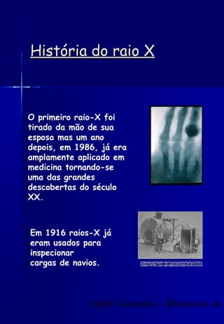 Valdir Guimarães - laboratório de2
História do raio XHistória do raio X
O primeiro raio-X foi
tirado da mão de sua
esposa mas um ano
depois, em 1986, já era
amplamente aplicado em
medicina tornando-se
uma das grandes
descobertas do século
XX.
Em 1916 raios-X já
eram usados para
inspecionar
cargas de navios.
 