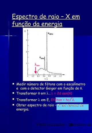 Valdir Guimarães - laboratório de20
Espectro de raio – X emEspectro de raio – X em
função da energiafunção da energia
λmin
 Medir número de fótons com o escalímetroMedir número de fótons com o escalímetro
e com o detector Geiger em função dee com o detector Geiger em função de θθ..
 TransformarTransformar θθ emem λ ,λ , λ = 2d sen(θ)

TransformarTransformar λλ em E,em E, Efóton = hc/λ
 Obter espectro de raio – X em termos deObter espectro de raio – X em termos de
energia.energia.
 