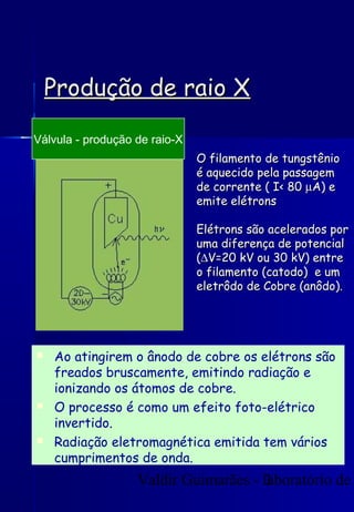 Valdir Guimarães - laboratório de3
Produção de raio XProdução de raio X
O filamento de tungstênioO filamento de tungstênio
é aquecido pela passagemé aquecido pela passagem
de corrente ( I< 80de corrente ( I< 80 µµA) eA) e
emite elétronsemite elétrons
Elétrons são acelerados porElétrons são acelerados por
uma diferença de potencialuma diferença de potencial
((∆∆V=20 kV ou 30 kV) entreV=20 kV ou 30 kV) entre
o filamento (catodo) e umo filamento (catodo) e um
eletrôdo de Cobre (anôdo).eletrôdo de Cobre (anôdo).
Válvula - produção de raio-X
 Ao atingirem o ânodo de cobre os elétrons são
freados bruscamente, emitindo radiação e
ionizando os átomos de cobre.
 O processo é como um efeito foto-elétrico
invertido.
 Radiação eletromagnética emitida tem vários
cumprimentos de onda.
 