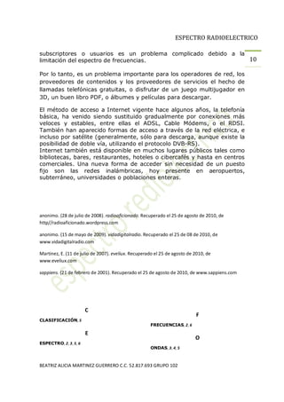 ESPECTRO RADIOELECTRICO

subscriptores o usuarios es un problema complicado debido a la
limitación del espectro de frecuencias.                        10

Por lo tanto, es un problema importante para los operadores de red, los
proveedores de contenidos y los proveedores de servicios el hecho de
llamadas telefónicas gratuitas, o disfrutar de un juego multijugador en
3D, un buen libro PDF, o álbumes y películas para descargar.

El método de acceso a Internet vigente hace algunos años, la telefonía
básica, ha venido siendo sustituido gradualmente por conexiones más
veloces y estables, entre ellas el ADSL, Cable Módems, o el RDSI.
También han aparecido formas de acceso a través de la red eléctrica, e
incluso por satélite (generalmente, sólo para descarga, aunque existe la
posibilidad de doble vía, utilizando el protocolo DVB-RS).
Internet también está disponible en muchos lugares públicos tales como
bibliotecas, bares, restaurantes, hoteles o cibercafés y hasta en centros
comerciales. Una nueva forma de acceder sin necesidad de un puesto
fijo son las redes inalámbricas, hoy presente en aeropuertos,
subterráneo, universidades o poblaciones enteras.




anonimo. (28 de julio de 2008). radioaficionado. Recuperado el 25 de agosto de 2010, de
http//radioaficionado.wordpress.com

anonimo. (15 de mayo de 2009). vidadigitalradio. Recuperado el 25 de 08 de 2010, de
www.vidadigitalradio.com

Martinez, E. (11 de julio de 2007). eveliux. Recuperado el 25 de agosto de 2010, de
www.eveliux.com

sappiens. (21 de febrero de 2001). Recuperado el 25 de agosto de 2010, de www.sappiens.com




                       C
                                                                           F
CLASIFICACIÓN, 5
                                                     FRECUENCIAS, 2, 6

                       E
                                                                           O
ESPECTRO, 2, 3, 5, 6
                                                     ONDAS, 3, 4, 5



BEATRIZ ALICIA MARTINEZ GUERRERO C.C. 52.817.693 GRUPO 102
 