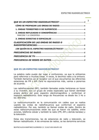 ESPECTRO RADIOELECTRICO


                                                                                                                         3
QUE ES UN ESPECTRO RADIOELECTRICO? ------------------------------------------ 3
  CÓMO SE PROPAGAN LAS ONDAS DE RADIO----------------------------------------------4

  1. ONDAS TERRESTRES O DE SUPERFICIE --------------------------------------------------4
  2. ONDAS REFLEJADAS O IONOSFÉRICAS --------------------------------------------------4
     MARCONI Y LA IONOSFERA ---------------------------------------------------------------------------------------- 5

  3. ONDAS DIRECTAS O ESPACIALES ------------------------------------------------------------5

CLASIFICACIÓN DE LAS ONDAS DE RADIO O
RADIOFRECUENCIAS:-------------------------------------------------------------------------------- 6
  ¿DE QUIÉN ES EL ESPECTRO RADIOELÉCTRICO? --------------------------------------6

FRECUENCIAS DE RADIO-------------------------------------------------------------------------- 6
FRECUENCIA DE TV ------------------------------------------------------------------------------------ 9
FRECUENCIA DE REDES DE DATOS -------------------------------------------------------- 9



QUE ES UN ESPECTRO RADIOELECTRICO?

La palabra radio puede dar lugar a confusiones, ya que la utilizamos
para referirnos a muchas cosas. A veces, le decimos radio a la emisora.
También llamamos así al receptor con el que escuchamos las diferentes
estaciones de FM y AM. Para no equivocarnos más, vamos a ponernos
de acuerdo.

Las radiofrecuencias (RF), también llamadas ondas hertzianas en honor
a su inventor, son un grupo de ondas especiales que tienen identidad
propia dentro del gran espectro electromagnético y conforman el
espectro radioeléctrico. Este rango de frecuencias va desde los 3 Hz a
los 300 GHz.

La radiocomunicación es la comunicación sin cables que se realiza
usando las ondas de radiofrecuencia que conforman el espectro
radioeléctrico. Por eso, también se llaman ondas de radio. Dentro de
estas radiocomunicaciones están las que se hacen vía satélite, entre
aviones, telefonía celular y también la radio (FM, AM y demás bandas) y
la televisión.

Estas dos transmisiones, las de estaciones de radio y televisión, se
llaman radiodifusión. A las emisoras de radios, se las denomina servicios

BEATRIZ ALICIA MARTINEZ GUERRERO C.C. 52.817.693 GRUPO 102
 