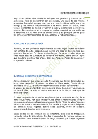 ESPECTRO RADIOELECTRICO

Hay otras ondas que quisieran escapar del planeta y salirse de la
atmósfera. Pero se encuentran con un escudo, una capa de esa misma           5
atmósfera llamada ionosfera que, por sus características, actúa como un
espejo y las rebota, devolviéndolas a la tierra. Pero las ondas, bien
tercas, lo intentan de nuevo y vuelven a subir y la ionosfera las vuelve a
rebotar. De esta forma se propagan las ondas ionosféricas que están en
el rango de 3 a 30 MHz. Son las ondas cortas y su principal uso es para
las emisoras internacionales de largo alcance y radioaficionados.



MARCONI Y LA IONOSFERA

Marconi, en sus primeros experimentos cuando logró cruzar el océano
con señales de radio, sospechó que existía una capa en la atmósfera que
rebotaba las ondas. En distancias tan largas, éstas no podrían viajar en
línea recta dada la curvatura de la tierra. Por tanto, debía existir algo
que ayudara a reflejar las ondas. Esos dos espejos eran la ionosfera y
el agua del océano.




3. ONDAS DIRECTAS O ESPACIALES

Así se desplazan las ondas de alta frecuencia que tienen longitudes de
onda muy pequeñas. Realizan su viaje en línea recta, hasta donde
alcanza la vista .33 Su mayor inconveniente es que si algo estorba
la visión, de seguro también interrumpe la onda. Son muy vulnerables a
los obstáculos. Incluso la misma curvatura de la tierra hace que se
pierda la señal.

En este rango están las ondas empleadas para transmitir en FM, TV o
banda ciudadana. Por esta limitación, las antenas transmisoras siempre
se colocan en lugares elevados para no perder la línea de vista con sus
receptores. Pero si aumentamos la frecuencia y la potencia y dirigimos
las antenas hacia lugares donde nada estorba, como el espacio,
alcanzamos distancias sorprendentes.

Estas ondas no se reflejan en la ionosfera, sino que la traspasan,
viajando miles de kilómetros. Son las encargadas de mandar señales a
los satélites para transmisiones de largo alcance que luego regresan



BEATRIZ ALICIA MARTINEZ GUERRERO C.C. 52.817.693 GRUPO 102
 