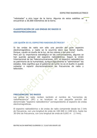 ESPECTRO RADIOELECTRICO

 rebotadas a otro lugar de la tierra. Algunos de estos satélites se
encuentran a 36.000 kilómetros de la tierra.                                 6


CLASIFICACIÓN DE LAS ONDAS DE RADIO O
RADIOFRECUENCIAS:




¿DE QUIÉN ES EL ESPECTRO RADIOELÉCTRICO?

Si las ondas de radio son sólo una porción del gran espectro
electromagnético, a nadie se le ocurriría decir que tienen dueño.
Porque, ¿quién es dueño de la luz, de los colores o del arco iris?
Pero por su importancia estratégica en las comunicaciones, algunos se
han querido apropiar del espectro radioeléctrico. Según la Unión
Internacional de las Telecomunicaciones, UIT, el espectro radioeléctrico
es patrimonio de la humanidad, aunque lógicamente lo administran los
estados. Esto significa que el gobierno de turno no es el dueño ni puede
subastar o repartir discrecionalmente las frecuencias de radio y
televisión.




FRECUENCIAS bDE RADIO
Las ondas de radio reciben también el nombre de corrientes de
radiofrecuencia  (RF) y se localizan en una pequeña porción del
denominado espectro radioeléctrico correspondiente al espectro de ondas
electromagnéticas.

El espectro radioeléctrico o de ondas de radio comprende desde los 3 kHz
de frecuencia, con una longitud de onda de 100 000 m (100 km), hasta los
30 GHz de frecuencia, con una longitud de onda de 0,001 m< (1 mm).




BEATRIZ ALICIA MARTINEZ GUERRERO C.C. 52.817.693 GRUPO 102
 