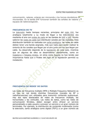 ESPECTRO RADIOELECTRICO

comunicación, radares, enlaces por microonda y los hornos domésticos de
microondas. En la banda EHF funcionan también las señales de radares y 9
equipos de radionavegación.



FRECUENCIA DE TV
La televisión hasta tiempos recientes, principios del siglo XXI, fue
analógica totalmente y su modo de llegar a los televidentes era
mediante el aire con ondas de radio en las bandas de VHF y UHF. Pronto
salieron las redes de cable que distribuían canales por las ciudades. Esta
distribución también se realizaba con señal analógica; las redes de cable
debían tener una banda asignada, más que nada para poder realizar la
sintonía de los canales que llegan por el aire junto con los que llegan por
cable. Su desarrollo depende de la legislación de cada país, mientras
que en algunos de ellos se desarrollaron rápidamente, como en
Inglaterra y Estados Unidos, en otros como España no han tenido casi
importancia hasta que a finales del siglo XX la legislación permitió su
instalación.




FRECUENCIA DE REDESc DE DATOS

Las redes de frecuencia múltiple (MFN o Múltiple Frequency Network) es
un tipo de red donde distintas frecuencias (canales de RF o
radiofrecuencias) son utilizados para transmitir contenido audiovisual.
Hay dos tipos destacados de redes de frecuencia múltiple, las
horizontales y las verticales. Las redes de datos, como las redes de
comunicación Wireless, deben escoger entre ofrecer un servicio
personalizado a cada usuario o proveer un servicio a un gran número de
terminales. Por ejemplo, la distribución de contenido multimedia (como
la televisión, tanto analógica como digital (TDT)) a un gran número de




BEATRIZ ALICIA MARTINEZ GUERRERO C.C. 52.817.693 GRUPO 102
 