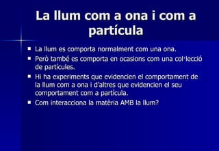 La llum com a ona i com a partícula La llum es comporta normalment com una ona. Però també es comporta en ocasions com una col·lecció de partícules. Hi ha experiments que evidencien el comportament de la llum com a ona i d’altres que evidencien el seu comportament com a partícula. Com interacciona la matèria AMB la llum? 