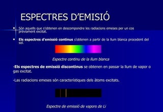ESPECTRES D’EMISIÓ Són aquells que s’obtenen en descompondre les radiacions emeses per un cos prèviament excitat. Els espectres d’emissió continus  s’obtenen a partir de la llum blanca procedent del sol.                                                                                                                                 Espectre de emissió de vapors de Li Espectre continu de la llum blanca Els espectres de emissió discontinus  se obtenen en passar la llum de vapor o gas excitat.  Las radiacions emeses són característiques dels àtoms excitats. 