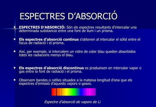 ESPECTRES D’ABSORCIÓ ESPECTRES D’ABSORCIÓ:  Són els espectres resultants d’intercalar una determinada substancia entre una font de llum i un prisma. Els espectres d’absorció continus  s’obtenen al intercalar el sòlid entre el focus de radiació i el prisma.  Així, per exemple, si intercalem un vidre de color blau queden absorbides totes les radiacions menys el blau. Els espectres d’absorció discontinus  es produeixen en intercalar vapor o gas entre la font de radiació i el prisma.  Observem bandes o ratlles situades a la mateixa longitud d’ona que els espectres d’emissió d’aquests vapors o gasos. Espectre d’absorció de vapors de Li 