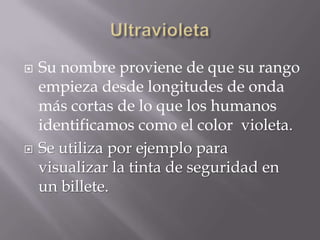    Su nombre proviene de que su rango
    empieza desde longitudes de onda
    más cortas de lo que los humanos
    identificamos como el color violeta.
   Se utiliza por ejemplo para
    visualizar la tinta de seguridad en
    un billete.
 