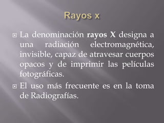    La denominación rayos X designa a
    una radiación electromagnética,
    invisible, capaz de atravesar cuerpos
    opacos y de imprimir las películas
    fotográficas.
   El uso más frecuente es en la toma
    de Radiografías.
 