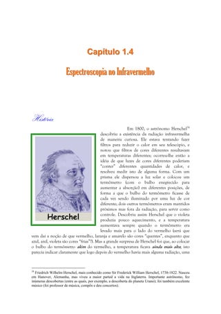 CCaappííttuulloo 11..44 
EEssppeeccttrroossccooppiiaa nnoo IInnffrraavveerrmmeellhhoo 
História 
Em 1800, o astrônomo Herschel34 
descobriu a existência da radiação infravermelha 
de maneira curiosa. Ele estava tentando fazer 
filtros para reduzir o calor em seu telescópio, e 
notou que filtros de cores diferentes resultavam 
em temperaturas diferentes; ocorreu-lhe então a 
idéia de que luzes de cores diferentes poderiam 
“conter” diferentes quantidades de calor, e 
resolveu medir isto de alguma forma. Com um 
prisma ele dispersou a luz solar e colocou um 
termômetro (com o bulbo enegrecido para 
aumentar a absorção) em diferentes posições, de 
forma a que o bulbo do termômetro ficasse de 
cada vez sendo iluminado por uma luz de cor 
diferente; dois outros termômetros eram mantidos 
próximos mas fora da radiação, para servir como 
controle. Descobriu assim Herschel que o violeta 
produzia pouco aquecimento, e a temperatura 
aumentava sempre quando o termômetro era 
levado mais para o lado do vermelho (será que 
vem daí a noção de que vermelho, laranja e amarelo são cores “quentes”, enquanto que 
azul, anil, violeta são cores “frias”?). Mas a grande surpresa de Herschel foi que, ao colocar 
o bulbo do termômetro além do vermelho, a temperatura ficava ainda mais alta; isto 
parecia indicar claramente que logo depois do vermelho havia mais alguma radiação, uma 
34 Friedrich Wilhelm Herschel, mais conhecido como Sir Frederick William Herschel, 1738-1822. Nasceu 
em Hanover, Alemanha, mas viveu a maior parted a vida na Inglaterra. Importante astrônomo, fez 
inúmeras descobertas (entre as quais, por exemplo, a descoberta do planeta Urano); foi também excelente 
músico (foi professor de música, compôs e deu concertos). 
 