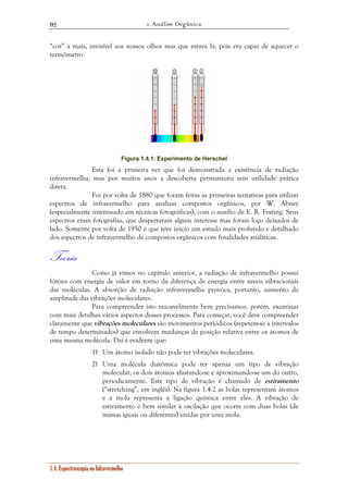 1. Análise Orgânica 
92 
“cor” a mais, invisível aos nossos olhos mas que estava lá, pois era capaz de aquecer o 
termômetro. 
Figura 1.4.1. Experimento de Herschel 
Esta foi a primeira vez que foi demonstrada a existência de radiação 
infravermelha, mas por muitos anos a descoberta permaneceu sem utilidade prática 
direta. 
Foi por volta de 1880 que foram feitas as primeiras tentativas para utilizar 
espectros de infravermelho para analisar compostos orgânicos, por W. Abney 
(especialmente interessado em técnicas fotográficas), com o auxílio de E. R. Festing. Seus 
espectros eram fotografias, que despertaram algum interesse mas foram logo deixados de 
lado. Somente por volta de 1950 é que teve início um estudo mais profundo e detalhado 
dos espectros de infravermelho de compostos orgânicos com finalidades analíticas. 
Teoria 
Como já vimos no capítulo anterior, a radiação de infravermelho possui 
fótons com energia de valor em torno da diferença de energia entre níveis vibracionais 
das moléculas. A absorção de radiação infravermelha provoca, portanto, aumento da 
amplitude das vibrações moleculares. 
Para compreender isto razoavelmente bem precisamos, porém, examinar 
com mais detalhes vários aspectos desses processos. Para começar, você deve compreender 
claramente que vibrações moleculares são movimentos periódicos (repetem-se a intervalos 
de tempo determinados) que envolvem mudanças de posição relativa entre os átomos de 
uma mesma molécula. Daí é evidente que: 
1) Um átomo isolado não pode ter vibrações moleculares. 
2) Uma molécula diatômica pode ter apenas um tipo de vibração 
molecular, os dois átomos afastando-se e aproximando-se um do outro, 
periodicamente. Este tipo de vibração é chamado de estiramento 
(“stretching”, em inglês). Na figura 1.4.2 as bolas representam átomos 
e a mola representa a ligação química entre eles. A vibração de 
estiramento é bem similar à oscilação que ocorre com duas bolas (de 
massas iguais ou diferentes) unidas por uma mola. 
1.4. Espectroscopia no Infravermelho 
 