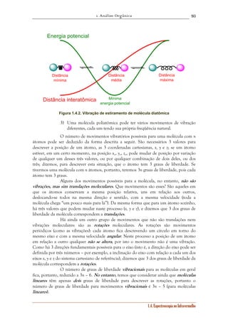 1. Análise Orgânica 
93 
1.4. Espectroscopia no Infravermelho 
Mínima 
energia potencial 
Distância 
máxima 
Distância 
média 
Energia potencial 
Distância 
mínima 
Distância interatômica 
Figura 1.4.2. Vibração de estiramento de molécula diatômica 
3) Uma molécula poliatômica pode ter vários movimentos de vibração 
diferentes, cada um tendo sua própria freqüência natural. 
O número de movimentos vibratórios possíveis para uma molécula com n 
átomos pode ser deduzido da forma descrita a seguir. São necessários 3 valores para 
descrever a posição de um átomo, as 3 coordenadas cartesianas, x, y e z; se um átomo 
estiver, em um certo momento, na posição xo, yo, zo, pode mudar de posição por variação 
de qualquer um desses três valores, ou por qualquer combinação de dois deles, ou dos 
três; dizemos, para descrever esta situação, que o átomo tem 3 graus de liberdade. Se 
tivermos uma molécula com n átomos, portanto, teremos 3n graus de liberdade, pois cada 
átomo tem 3 graus. 
Alguns dos movimentos possíveis para a molécula, no entanto, não são 
vibrações, mas sim translações moleculares. Que movimentos são esses? São aqueles em 
que os átomos conservam a mesma posição relativa, uns em relação aos outros, 
deslocando-se todos na mesma direção e sentido, com a mesma velocidade (toda a 
molécula chega “um pouco mais para lá”). Da mesma forma que para um átomo sozinho, 
há três valores que podem mudar naste processo (x, y e z), e dizemos que 3 dos graus de 
liberdade da molécula correspondem a translações. 
Há ainda um outro grupo de movimentos que não são translações nem 
vibrações moleculares: são as rotações moleculares. As rotações são movimentos 
periódicos (como as vibrações): cada átomo fica descrevendo um círculo em torno do 
mesmo eixo e com a mesma velocidade angular. Neste processo a posição de um átomo 
em relação a outro qualquer não se altera, por isto o movimento não é uma vibração. 
Como há 3 direções fundamentais possíveis para o eixo (isto é, a direção do eixo pode ser 
definida por três números – por exemplo, a inclinação do eixo com relação a cada um dos 
eixos x, y e z do sistema cartesiano de referência), dizemos que 3 dos graus de liberdade da 
molécula correspondem a rotações. 
O número de graus de liberdade vibracionais para as moléculas em geral 
fica, portanto, reduzido a 3n – 6. No entanto, temos que considerar ainda que moléculas 
lineares têm apenas dois graus de liberdade para descrever as rotações, portanto o 
número de graus de liberdade para movimentos vibracionais é 3n – 5 (para moléculas 
lineares). 
 
