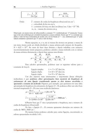 1. Análise Orgânica 
96 
ν k 
= 1 
2 c 
π μ 
16 × 
1 24 
ν = . 
1.4. Espectroscopia no Infravermelho 
m m 
+ 
1 2 
m m 
1 2 
μ = 
Onde: ν : número de ondas da freqüência vibracional em cm–1; 
c : velocidade da luz em cm/s; 
k : constante de força em dyn/cm (dinas/cm; 1 dyn = 10–5 N); 
m1, m2 : massas dos átomos em g. 
Observação: em muitos textos de infravermelho a constante “k” é simbolizada por “f” minúsculo. Vamos 
aqui evitar esta simbologia por considerá-la propensa a causar confusão. Ocorre que “k” é a constante que 
define o valor da força restauradora de acordo com a lei de Hooke (F = – kx); simbolizá-la por “f” pode 
induzir estudantes a pensarem que “f” seria o valor da força. 
Nestas equações, m1 e m2 são as massas dos átomos em gramas: a massa de 
um único átomo pode ser obtida dividindo a massa atômica pelo número de Avogadro, 
N = 6,02 × 1023. Ao invés de fazer duas divisões e depois trabalhar com números 
inconvenientemente muito pequenos, podemos calcular a massa reduzida com os valores 
de massa atômica diretamente e depois fazer apenas uma divisão: 
M M 
1 2 
M M N 
M M 
1 2 
N 
2 
M M 
N 
M 
× 
1 2 
M 
N 
M 
M 
N 
N 
N 
1 
1 2 
1 2 
1 2 
× 
+ 
= 
+ 
= 
+ 
μ = 
Para cálculos aproximados, podemos usar os seguintes valores para a 
constante de força k: 
Ligação simples: k ≈ 5 × 105 dyn/cm. 
Ligação dupla: k ≈ 10 × 105 dyn/cm. 
Ligação tripla: k ≈ 15 × 105 dyn/cm. 
Um dos aspectos mais interessantes e importantes dessas vibrações 
moleculares é que podemos obter aproximações bem razoáveis da freqüência de 
estiramento de uma ligação considerando apenas os dois átomos envolvidos e 
ignorando o restante da molécula. Digamos, por exemplo, que queiramos ter uma idéia 
aproximada da freqüência de estiramento da ligação O – H: podemos obter um valor bem 
razoável imaginando O – H como uma molécula diatômica: 
1,56 10 g 
1 
6,02 10 
16 1 
23 
= × − 
× 
× 
+ 
μ = 
1 − 
1 
24 
5 
5 × 
10 
10 3000 cm 
1,56 10 
2 3,1416 3 10 
− = 
× 
× 
× × × 
(Observe bem que ν não é propriamente a freqüência, mas o número de 
ondas da freqüência vibracional). 
De fato, a ligação O – H costuma apresentar absorções em número de 
ondas de 3400 a 3600 cm–1. 
Da mesma forma podemos calcular para outras ligações, encontrando os 
valores apresentados na tabela 1.4.1. 
 