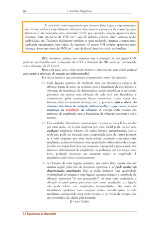 1. Análise Orgânica 
98 
A conclusão mais importante que tiramos disto é que a espectroscopia 
no infravermelho é especialmente útil para detectarmos a presença de certos “grupos 
funcionais” na molécula; uma carbonila, C=O, por exemplo, sempre apresenta uma 
absorção forte em torno de 1700 cm–1, seja de aldeído, cetona, éster, lactona, ácido 
carboxílico, etc. Podemos facilmente verificar se uma molécula orgânica contém uma 
carbonila examinando esta região do espectro. O grupo OH sempre apresenta uma 
absorção forte em torno de 3500 cm–1, seja de álcool, fenol ou ácido carboxílico. 
(Não devemos, porém, nos esquecer que a absorção de um grupo C=N 
pode ser confundido com a absorção de C=O; a absorção de NH pode ser confundida 
com a absorção de OH, etc.). 
Bem, está tudo certo, tudo muito bonito e interessante, mas afinal como é 
que ocorre a absorção de energia no infravermelho? 
Há vários aspectos que precisamos compreender muito claramente: 
1) Cada ligação química da molécula tem sua freqüência própria de 
vibração (mais de uma, na verdade, pois a freqüência de estiramento é 
diferente da freqüência de deformação; vamos simplificar o raciocínio 
pensando em apenas uma vibração de cada vez): esta freqüência é 
determinada pelas constantes físicas envolvidas, como massa dos 
átomos, valor da constante de força, etc., e, portanto, não se altera. Ao 
absorver um fóton de radiação infravermelha, o que ocorre é uma 
mudança na amplitude da vibração. A energia extra resulta em 
aumento de amplitude, mas a freqüência da vibração continua a ser a 
mesma. 
2) Um oscilador harmônico macroscópico (como as duas bolas unidas 
por uma mola, ou a bola suspensa por uma mola) pode oscilar com 
qualquer amplitude (dentro de certos limites, naturalmente, pois a 
mola não pode ser esticada nem comprimida além de certos pontos): 
se a bola suspensa por uma mola estiver oscilando com uma certa 
amplitude, podemos fornecer uma quantidade infinitesimal de energia 
(dando um toque bem leve em momento apropriado) provocando um 
aumento infinitesimal de amplitude; ou podemos dar um toque mais 
forte, podendo provocar um aumento maior de amplitude. A 
amplitude pode variar continuamente. 
3) A vibração de uma ligação química, por outro lado, ocorre em um 
sistema regido pelas leis da mecânica quântica, e só pode oscilar em 
determinadas amplitudes. Não se pode fornecer uma quantidade 
infinitesimal de energia a uma ligação química fazendo a ampltude da 
vibração aumentar “só um pouquinho”: de uma certa amplitude, a 
vibração só pode passar para uma certa outra amplitude, e a ligação 
não pode vibrar em amplitudes intermediárias. Ao invés de 
amplitudes, podemos usar energias nestas considerações: a cada 
amplitude corresponde uma certa energia, e os níveis de energia que 
são permitidos são dados pela fórmula: 
1.4. Espectroscopia no Infravermelho 
E = (n +½) hν 
 