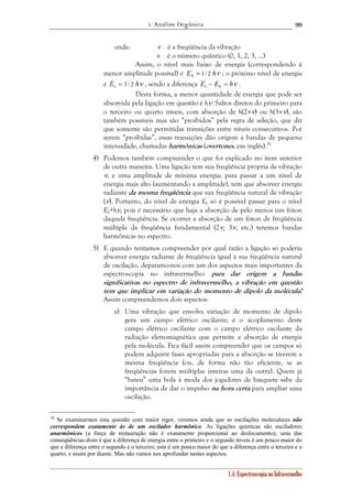 1. Análise Orgânica 
99 
onde: ν é a freqüência da vibração 
n é o número quântico (0, 1, 2, 3, ...) 
Assim, o nível mais baixo de energia (correspondendo à 
menor amplitude possível) é E0 1/ 2 hν = ; o próximo nível de energia 
é E1 3 / 2 hν = , sendo a diferença E − E = hν 1 0 . 
Desta forma, a menor quantidade de energia que pode ser 
absorvida pela ligação em questão é hν. Saltos diretos do primeiro para 
o terceiro ou quarto níveis, com absorção de h(2×ν) ou h(3×ν), são 
também possíveis mas são “proibidos” pela regra de seleção, que diz 
que somente são permitidas transições entre níveis consecutivos. Por 
serem “proibidas”, essas transições dão origem a bandas de pequena 
intensidade, chamadas harmônicas (overtones, em inglês).36 
4) Podemos também compreender o que foi explicado no item anterior 
de outra maneira. Uma ligação tem sua freqüência própria de vibração 
ν, e uma amplitude de mínima energia; para passar a um nível de 
energia mais alto (aumentando a amplitude), tem que absorver energia 
radiante da mesma freqüência que sua freqüência natural de vibração 
(ν). Portanto, do nível de energia E0 só é possível passar para o nível 
E0+hν, pois é necessário que haja a absorção de pelo menos um fóton 
daquela freqüência. Se ocorrer a absorção de um fóton de freqüência 
múltipla da freqüência fundamental (2ν, 3ν, etc.) teremos bandas 
harmônicas no espectro. 
5) E quando tentamos compreender por qual razão a ligação só poderia 
absorver energia radiante de freqüência igual à sua freqüência natural 
de oscilação, deparamo-nos com um dos aspectos mais importantes da 
espectroscopia no infravermelho: para dar origem a bandas 
significativas no espectro de infravermelho, a vibração em questão 
tem que implicar em variação do momento de dipolo da molécula! 
Assim compreendemos dois aspectos: 
a) Uma vibração que envolva variação de momento de dipolo 
gera um campo elétrico oscilante; é o acoplamento deste 
campo elétrico oscilante com o campo elétrico oscilante da 
radiação eletromagnética que permite a absorção de energia 
pela molécula. Fica fácil assim compreender que os campos só 
podem adquirir fases apropriadas para a absorção se tiverem a 
mesma freqüência (ou, de forma não tão eficiente, se as 
freqüências forem múltiplas inteiras uma da outra). Quem já 
“bateu” uma bola à moda dos jogadores de basquete sabe da 
importância de dar o impulso na hora certa para ampliar uma 
oscilação. 
36 Se examinarmos esta questão com maior rigor, veremos ainda que as oscilações moleculares não 
correspondem exatamente às de um oscilador harmônico. As ligações químicas são osciladores 
anarmônicos (a força de restauração não é exatamente proporcional ao deslocamento); uma das 
conseqüências disto é que a diferença de energia entre o primeiro e o segundo níveis é um pouco maior do 
que a diferença entre o segundo e o terceiro; esta é um pouco maior do que a diferença entre o terceiro e o 
quarto, e assim por diante. Mas não vamos nos aprofundar nestes aspectos. 
1.4. Espectroscopia no Infravermelho 
 
