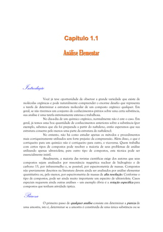 CCaappííttuulloo 11..11 
AAnnáálliissee EElleemmeennttaarr 
Introdução 
Você já teve oportunidade de observar a grande variedade que existe de 
moléculas orgânicas e pode naturalmente compreender o enorme desafio que representa 
a tarefa de determinar a estrutura molecular de um composto orgânico qualquer. Em 
geral, se não tivermos um conjunto de conhecimentos prévios sobre uma certa substância, 
sua análise é uma tarefa extremamente extensa e trabalhosa. 
No dia-a-dia de um químico orgânico, normalmente não é este o caso. Em 
geral, já temos uma boa quantidade de conhecimentos anteriores sobre a substância (por 
exemplo, sabemos que ela foi preparada a partir do naftaleno, então esperamos que sua 
estrutura conserve pelo menos uma parte da estrutura do naftaleno). 
No entanto, não há como estudar apenas os métodos e procedimentos 
mais corriqueiramente utilizados sem forte prejuízo da compreensão. Além disso, o que é 
corriqueiro para um químico não é corriqueiro para outro, e vice-versa. Quem trabalha 
com certos tipos de compostos pode resolver a maioria de seus problemas de análise 
utilizando apenas ultravioleta; para outro tipo de compostos, esta técnica pode ser 
essencialmente inútil. 
Atualmente, a maioria das revistas científicas exige dos autores que seus 
compostos sejam analisados por ressonância magnética nuclear de hidrogênio e de 
carbono 13, por infravermelho e, se possível, por espectrometria de massas. Compostos 
não previamente descritos na literatura devem ainda ser analisados por análise elementar 
quantitativa ou, pelo menos, por espectrometria de massas de alta resolução. Conforme o 
tipo de compostos, pode ser ainda muito importante um espectro de ultravioleta. Casos 
especiais requerem ainda outras análises – um exemplo óbvio é a rotação específica para 
compostos que tenham atividade óptica. 
Pureza 
O primeiro passo de qualquer análise consiste em determinar a pureza de 
uma amostra, isto é, determinar se a amostra é constituída de uma única substância ou se 
 