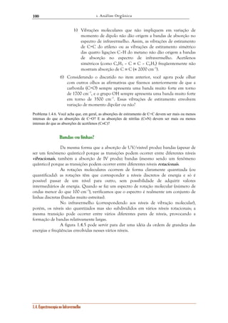 1. Análise Orgânica 
100 
b) Vibrações moleculares que não impliquem em variação de 
1.4. Espectroscopia no Infravermelho 
momento de dipolo não dão origem a bandas de absorção no 
espectro de infravermelho. Assim, as vibrações de estiramento 
de C=C do etileno ou as vibrações de estiramento simétrico 
das quatro ligações C–H do metano não dão origem a bandas 
de absorção no espectro de infravermelho. Acetilenos 
simétricos (como C6H5 – C ≡ C – C6H5) freqüentemente não 
mostram absorção de C ≡ C (≈ 2000 cm–1). 
6) Considerando o discutido no item anterior, você agora pode olhar 
com outros olhos as afirmativas que fizemos anteriormente de que a 
carbonila (C=O) sempre apresenta uma banda muito forte em torno 
de 1700 cm–1, e o grupo OH sempre apresenta uma banda muito forte 
em torno de 3500 cm–1. Essas vibrações de estiramento envolvem 
variação de momento dipolar ou não? 
Problema 1.4.6. Você acha que, em geral, as absorções de estiramento de C=C devem ser mais ou menos 
intensas do que as absorções de C=O? E as absorções de nitrilas (C≡N) devem ser mais ou menos 
intensas do que as absorções de acetilenos (C≡C)? 
B BBaaannndddaaasss ooouuu llliiinnnhhhaaasss??? 
Da mesma forma que a absorção de UV/visível produz bandas (apesar de 
ser um fenômeno quântico) porque as transições podem ocorrer entre diferentes níveis 
vibracionais, também a absorção de IV produz bandas (mesmo sendo um fenômeno 
quântico) porque as transições podem ocorrer entre diferentes níveis rotacionais. 
As rotações moleculares ocorrem de forma claramente quantizada (ou 
quantificada): as rotações têm que corresponder a níveis discretos de energia e só é 
possível passar de um nível para outro, sem possibilidade de adquirir valores 
intermediários de energia. Quando se faz um espectro de rotação molecular (número de 
ondas menor do que 100 cm–1), verificamos que o espectro é realmente um conjunto de 
linhas discretas (bandas muito estreitas). 
No infravermelho (correspondendo aos níveis de vibração molecular), 
porém, os níveis são quantizados mas são subdivididos em vários níveis rotacionais; a 
mesma transição pode ocorrer entre vários diferentes pares de níveis, provocando a 
formação de bandas relativamente largas. 
A figura 1.4.5 pode servir para dar uma idéia da ordem de grandeza das 
energias e freqüências envolvidas nesses vários níveis. 
 