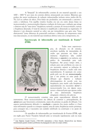 1. Análise Orgânica 
102 
A “lâmpada” de infravermelho consiste de um material aquecido a uns 
1000 – 1800 °C por meio de corrente elétrica atravessando um resistor. Materiais que 
podem dar maior rendimento de radiação infravermelha incluem vários óxidos (de Zr, 
Th, Ce) ou carbeto de silício. Dois feixes são produzidos, um atravessando a amostra e 
outro a referência. Um espelho rotativo focaliza ora um ora outro desses feixes no 
monocromador; o monocromador dispersa a radiação de forma que a radiação que atinge 
o detector seja de “uma única” freqüência; variando a posição do monocromador, varia-se 
a freqüência detectada. O sinal do detector é amplificado e alimentado ao registrador. O 
detector é um elemento sensível ao calor: um par termoelétrico que gera uma “força 
eletromotriz” (uma diferença de potencial) conforme a diferença de temperatura entre 
suas duas junções, ou um material cuja resistência elétrica varia com a temperatura, etc. 
EEEssspppeeeccctttrrrooossscccooopppiiiaaa dddeee iiinnnfffrrraaavvveeerrrmeeelllhhhooo pppooorrr tttrrraaannnsssfffooorrrmaaadddaaa dddeee FFFooouuurrriiieeerrr333777 
(((FFFTIIIR))) 
1.4. Espectroscopia no Infravermelho 
Todas essas espectrosco-pias, 
de absorção ou de emissão, 
envolvem medidas de intensidades de 
ondas que precisam ser feitas em 
inúmeras freqüências (das ondas) 
diferentes; o espectro é, na essência, um 
gráfico da intensidade para cada 
freqüência. Até pouco tempo atrás, a 
solução para este problema era uma só: 
era necessário separar as radiações de 
freqüências diversas e medir cada uma 
separadamente. A separação era conse-guida 
pelo uso de um monocromador, 
que é um prisma ou uma grade de 
difração que dispersa a radiação 
eletromagnética de acordo com sua 
freqüência; para medir cada freqüência 
separadamente era necessário mover o 
monocromador (ou, em alguns casos, 
mover o detector) para que apenas ondas 
de uma determinada freqüência 
atingissem o detector, de cada vez. 
O monocromador constitui uma parte especialmente delicada do 
instrumento. Bons monocromadores são difíceis de construir e, principalmente, de 
ajustar para que funcionem corretamente, sejam eles prismas ou grades de difração. Um 
aspecto particularmente delicado é a resolução: o espectro fica muito melhor e é bem 
mais informativo quando se consegue separar, uma da outra, freqüências muito próximas; 
para conseguir isto, é necessário um cuidado redobrado na construção e no ajuste do 
monocromador. 
Os aparelhos de infravermelho por transformada de Fourier (FTIR, sigla 
em inglês para Fourier Transform Infrared) estão se tornando rapidamente cada vez mais 
37 Jean Baptiste Joseph Fourier, 1768-1830, matemático e físico francês. Desenvolveu sua famosa 
transformada quando estudava problemas de propagação de calor em corpos sólidos. 
 