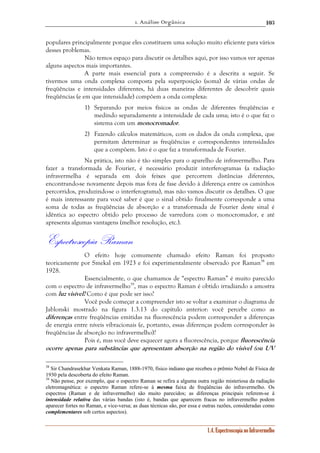 1. Análise Orgânica 
103 
populares principalmente porque eles constituem uma solução muito eficiente para vários 
desses problemas. 
Não temos espaço para discutir os detalhes aqui, por isso vamos ver apenas 
1.4. Espectroscopia no Infravermelho 
alguns aspectos mais importantes. 
A parte mais essencial para a compreensão é a descrita a seguir. Se 
tivermos uma onda complexa composta pela superposição (soma) de várias ondas de 
freqüências e intensidades diferentes, há duas maneiras diferentes de descobrir quais 
freqüências (e em que intensidade) compõem a onda complexa: 
1) Separando por meios físicos as ondas de diferentes freqüências e 
medindo separadamente a intensidade de cada uma; isto é o que faz o 
sistema com um monocromador. 
2) Fazendo cálculos matemáticos, com os dados da onda complexa, que 
permitam determinar as freqüências e correspondentes intensidades 
que a compõem. Isto é o que faz a transformada de Fourier. 
Na prática, isto não é tão simples para o aparelho de infravermelho. Para 
fazer a transformada de Fourier, é necessário produzir interferogramas (a radiação 
infravermelha é separada em dois feixes que percorrem distâncias diferentes, 
encontrando-se novamente depois mas fora de fase devido à diferença entre os caminhos 
percorridos, produzindo-se o interferograma), mas não vamos discutir os detalhes. O que 
é mais interessante para você saber é que o sinal obtido finalmente corresponde a uma 
soma de todas as freqüências de absorção e a transformada de Fourier deste sinal é 
idêntica ao espectro obtido pelo processo de varredura com o monocromador, e até 
apresenta algumas vantagens (melhor resolução, etc.). 
Espectroscopia Raman 
O efeito hoje comumente chamado efeito Raman foi proposto 
teoricamente por Smekal em 1923 e foi experimentalmente observado por Raman38 em 
1928. 
Essencialmente, o que chamamos de “espectro Raman” é muito parecido 
com o espectro de infravermelho39, mas o espectro Raman é obtido irradiando a amostra 
com luz visível! Como é que pode ser isso? 
Você pode começar a compreender isto se voltar a examinar o diagrama de 
Jablonski mostrado na figura 1.3.13 do capítulo anterior: você percebe como as 
diferenças entre freqüências emitidas na fluorescência podem corresponder a diferenças 
de energia entre níveis vibracionais (e, portanto, essas diferenças podem corresponder às 
freqüências de absorção no infravermelho)? 
Pois é, mas você deve esquecer agora a fluorescência, porque fluorescência 
ocorre apenas para substâncias que apresentam absorção na região do visível (ou UV 
38 Sir Chandrasekhar Venkata Raman, 1888-1970, físico indiano que recebeu o prêmio Nobel de Física de 
1930 pela descoberta do efeito Raman. 
39 Não pense, por exemplo, que o espectro Raman se refira a alguma outra região misteriosa da radiação 
eletromagnética: o espectro Raman refere-se à mesma faixa de freqüências do infravermelho. Os 
espectros (Raman e de infravermelho) são muito parecidos; as diferenças principais referem-se à 
intensidade relativa das várias bandas (isto é, bandas que aparecem fracas no infravermelho podem 
aparecer fortes no Raman, e vice-versa; as duas técnicas são, por essa e outras razões, consideradas como 
complementares sob certos aspectos). 
 