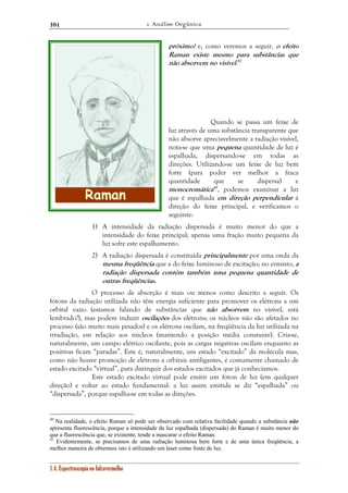 1. Análise Orgânica 
104 
1.4. Espectroscopia no Infravermelho 
próximo) e, como veremos a seguir, o efeito 
Raman existe mesmo para substâncias que 
não absorvem no visível.40 
Quando se passa um feixe de 
luz através de uma substância transparente que 
não absorve apreciavelmente a radiação visível, 
nota-se que uma pequena quantidade de luz é 
espalhada, dispersando-se em todas as 
direções. Utilizando-se um feixe de luz bem 
forte (para poder ver melhor a fraca 
quantidade que se dispersa) e 
monocromática41, podemos examinar a luz 
que é espalhada em direção perpendicular à 
direção do feixe principal, e verificamos o 
seguinte: 
1) A intensidade da radiação dispersada é muito menor do que a 
intensidade do feixe principal; apenas uma fração muito pequena da 
luz sofre este espalhamento. 
2) A radiação dispersada é constituída principalmente por uma onda da 
mesma freqüência que a do feixe luminoso de excitação; no entanto, a 
radiação dispersada contém também uma pequena quantidade de 
outras freqüências. 
O processo de absorção é mais ou menos como descrito a seguir. Os 
fótons da radiação utilizada não têm energia suficiente para promover os elétrons a um 
orbital vazio (estamos falando de substâncias que não absorvem no visível, está 
lembrado?), mas podem induzir oscilações dos elétrons; os núcleos não são afetados no 
processo (são muito mais pesados) e os elétrons oscilam, na freqüência da luz utilizada na 
irradiação, em relação aos núcleos (mantendo a posição média constante). Cria-se, 
naturalmente, um campo elétrico oscilante, pois as cargas negativas oscilam enquanto as 
positivas ficam “paradas”. Este é, naturalmente, um estado “excitado” da molécula mas, 
como não houve promoção de elétrons a orbitais antiligantes, é comumente chamado de 
estado excitado “virtual”, para distinguir dos estados excitados que já conhecíamos. 
Este estado excitado virtual pode emitir um fóton de luz (em qualquer 
direção) e voltar ao estado fundamental: a luz assim emitida se diz “espalhada” ou 
“dispersada”, porque espalha-se em todas as direções. 
40 Na realidade, o efeito Raman só pode ser observado com relativa facilidade quando a substância não 
apresenta fluorescência, porque a intensidade da luz espalhada (dispersada) do Raman é muito menor do 
que a fluorescência que, se existente, tende a mascarar o efeito Raman. 
41 Evidentemente, se precisamos de uma radiação luminosa bem forte e de uma única freqüência, a 
melhor maneira de obtermos isto é utilizando um laser como fonte de luz. 
 