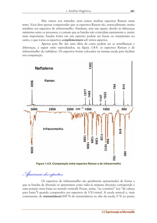 1. Análise Orgânica 
107 
Não vamos nos estender, nem vamos analisar espectros Raman neste 
texto. Você deve apenas compreender que os espectros Raman são, essencialmente, muito 
similares aos espectros de infravermelho. Similares, mas não iguais: devido às diferenças 
existentes entre os processos, é comum que as bandas não coincidam exatamente e, muito 
mais importante, bandas fortes em um espectro podem ser fracas ou inexistentes no 
outro, o que torna os espectros complementares sob vários aspectos. 
Apenas para lhe dar uma idéia de como podem ser as semelhanças e 
diferenças, a seguir estão reproduzidos, na figura 1.4.9, os espectros Raman e de 
infravermelho do naftaleno. Os espectros foram colocados na mesma escala para facilitar 
sua comparação. 
Figura 1.4.9. Comparação entre espectro Raman e de infravermelho 
1.4. Espectroscopia no Infravermelho 
Aparência dos espectros 
Os espectros de infravermelho são geralmente apresentados de forma a 
que as bandas de absorção se apresentem como vales (a máxima absorção corresponde a 
uma posição mais baixa no sentido vertical). Ficam, assim, “ao contrário” (ou “de cabeça 
para baixo”) quando comparados aos espectros de UV/visível. A escala vertical é, mais 
comumente, de transmitância (100 % de transmitância no alto da escala, 0 % no ponto 
 