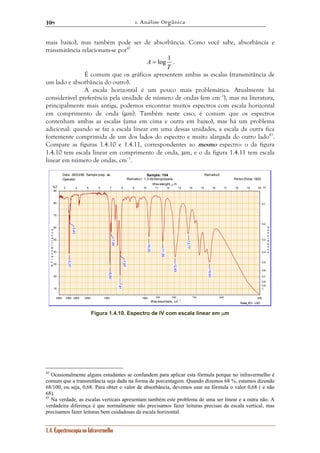 1. Análise Orgânica 
108 
mais baixo), mas também pode ser de absorbância. Como você sabe, absorbância e 
transmitância relacionam-se por42 
1.4. Espectroscopia no Infravermelho 
A = log 1 . 
T 
É comum que os gráficos apresentem ambas as escalas (transmitância de 
um lado e absorbância do outro). 
A escala horizontal é um pouco mais problemática. Atualmente há 
considerável preferência pela unidade de número de ondas (em cm–1), mas na literatura, 
principalmente mais antiga, podemos encontrar muitos espectros com escala horizontal 
em comprimento de onda (μm). Também neste caso, é comum que os espectros 
contenham ambas as escalas (uma em cima e outra em baixo), mas há um problema 
adicional: quando se faz a escala linear em uma dessas unidades, a escala da outra fica 
fortemente comprimida de um dos lados do espectro e muito alargada do outro lado43. 
Compare as figuras 1.4.10 e 1.4.11, correspondentes ao mesmo espectro: o da figura 
1.4.10 tem escala linear em comprimento de onda, μm, e o da figura 1.4.11 tem escala 
linear em número de ondas, cm–1. 
Read_IR3 - LSO 
Date: 26/03/96 
Operator: 
Sample prep. as: 
Sample: 104 Remarks2: 
Remarks1: 1,3-dichloropropane Perkin-Elmer 1600 
90 
80 
70 
60 
50 
40 
30 
20 
10 
0,1 
0,2 
0,3 
0,4 
0,5 
0,6 
0,7 
0,8 
0,9 
1 
Wavelenght, μm 
3 4 5 6 7 8 9 10 11 12 13 14 15 16 17 18 19 20 
4000 3000 2500 2000 1500 1000 900 800 700 600 500 
Wavenumbers, cm- 1 
%T 
% T r a n s m i t t a n c e 
Α↓ 
A b s o r b a n c e 
7,87 
7,81 
7,04 
6,93 
15,63 
12,63 
3,37 
11,55 
10,33 
13,77 
3,43 
Figura 1.4.10. Espectro de IV com escala linear em μm 
42 Ocasionalmente alguns estudantes se confundem para aplicar esta fórmula porque no infravermelho é 
comum que a transmitância seja dada na forma de porcentagem. Quando dizemos 68 %, estamos dizendo 
68/100, ou seja, 0,68. Para obter o valor de absorbância, devemos usar na fórmula o valor 0,68 ( e não 
68). 
43 Na verdade, as escalas verticais apresentam também este problema de uma ser linear e a outra não. A 
verdadeira diferença é que normalmente não precisamos fazer leituras precisas da escala vertical, mas 
precisamos fazer leituras bem cuidadosas da escala horizontal. 
 