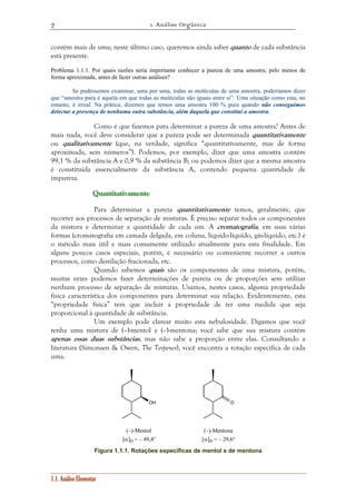 1. Análise Orgânica 
2 
contém mais de uma; neste último caso, queremos ainda saber quanto de cada substância 
está presente. 
Problema 1.1.1. Por quais razões seria importante conhecer a pureza de uma amostra, pelo menos de 
forma aproximada, antes de fazer outras análises? 
Se pudéssemos examinar, uma por uma, todas as moléculas de uma amostra, poderíamos dizer 
que “amostra pura é aquela em que todas as moléculas são iguais entre si”. Uma situação como esta, no 
entanto, é irreal. Na prática, dizemos que temos uma amostra 100 % pura quando não conseguimos 
detectar a presença de nenhuma outra substância, além daquela que constitui a amostra. 
Como é que fazemos para determinar a pureza de uma amostra? Antes de 
mais nada, você deve considerar que a pureza pode ser determinada quantitativamente 
ou qualitativamente (que, na verdade, significa “quantitativamente, mas de forma 
aproximada, sem números”). Podemos, por exemplo, dizer que uma amostra contém 
99,1 % da substância A e 0,9 % da substância B; ou podemos dizer que a mesma amostra 
é constituída essencialmente da substância A, contendo pequena quantidade de 
impureza. 
Quuuaaannntttiiitttaaatttiiivvvaaameeennnttteee 
Para determinar a pureza quantitativamente temos, geralmente, que 
recorrer aos processos de separação de misturas. É preciso separar todos os componentes 
da mistura e determinar a quantidade de cada um. A cromatografia, em suas várias 
formas (cromatografia em camada delgada, em coluna, líquido-líquido, gás-líquido, etc.) é 
o método mais útil e mais comumente utilizado atualmente para esta finalidade. Em 
alguns poucos casos especiais, porém, é necessário ou conveniente recorrer a outros 
processos, como destilação fracionada, etc. 
Quando sabemos quais são os componentes de uma mistura, porém, 
muitas vezes podemos fazer determinações de pureza ou de proporções sem utilizar 
nenhum processo de separação de misturas. Usamos, nestes casos, alguma propriedade 
física característica dos componentes para determinar sua relação. Evidentemente, esta 
“propriedade física” tem que incluir a propriedade de ter uma medida que seja 
proporcional à quantidade de substância. 
Um exemplo pode clarear muito esta nebulosidade. Digamos que você 
tenha uma mistura de (–)-mentol e (–)-mentona; você sabe que sua mistura contém 
apenas essas duas substâncias, mas não sabe a proporção entre elas. Consultando a 
literatura (Simonsen & Owen, The Terpenes), você encontra a rotação específica de cada 
uma. 
1.1. Análise Elementar 
OH O 
(–)-Mentol 
[α]D = – 49,4° 
(–)-Mentona 
[α]D = – 29,6° 
Figura 1.1.1. Rotações específicas de mentol e de mentona 
 