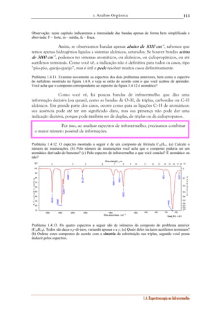 1. Análise Orgânica 
113 
Observação: neste capítulo indicaremos a intensidade das bandas apenas de forma bem simplificada e 
abreviada: F – forte, m – média, fc – fraca. 
Assim, se observarmos bandas apenas abaixo de 3000 cm–1, sabemos que 
temos apenas hidrogênios ligados a sistemas alcânicos, saturados. Se houver bandas acima 
de 3000 cm–1, podemos ter sistemas aromáticos, ou alcênicos, ou ciclopropânicos, ou até 
acetilenos terminais. Como você vê, a indicação não é definitiva para todos os casos, tipo 
“pão-pão, queijo-queijo”, mas é útil e pode resolver muitos casos definitivamente. 
Problema 1.4.11. Examine novamente os espectros dos dois problemas anteriores, bem como o espectro 
do naftaleno mostrado na figura 1.4.9, e veja se estão de acordo com o que você acabou de aprender. 
Você acha que o composto correspondente ao espectro da figura 1.4.12 é aromático? 
Como você vê, há poucas bandas de infravermelho que dão uma 
informação decisiva (ou quase), como as bandas de O–H, de triplas, carbonilas ou C–H 
alcânicos. Em grande parte dos casos, ocorre como para as ligações C–H de aromáticos: 
sua ausência pode até ter um significado claro, mas sua presença não pode dar uma 
indicação decisiva, porque pode também ser de duplas, de triplas ou de ciclopropanos. 
Por isso, ao analisar espectros de infravermelho, precisamos combinar 
o maior número possível de informações. 
Problema 1.4.12. O espectro mostrado a seguir é de um composto de fórmula C10H14. (a) Calcule o 
número de insaturações. (b) Pelo número de insaturações você acha que o composto poderia ser um 
aromático derivado do benzeno? (c) Pelo espectro de infravermelho o que você conclui? É aromático ou 
não? 
Wav elenght, μm 
3 4 5 6 7 8 9 10 11 12 13 14 15 16 17 18 
Read_IR3 - LSO 
1.4. Espectroscopia no Infravermelho 
100 
90 
80 
70 
60 
50 
40 
30 
20 
10 
0 
0,1 
0,2 
0,3 
0,4 
0,5 
0,6 
0,7 
0,8 
0,9 
1 
3500 3000 2500 2000 1500 1000 900 800 700 600 
Wavenumbers, cm -1 
%T 
% T r a n s m i t t a n c e 
Α↓ 
A b s o r b a n c e 
634 
2942 
3330 
1250 
2870 
1442 
2118 
1330 
570 
726 
2694 
Problema 1.4.13. Os quatro espectros a seguir são de isômeros do composto do problema anterior 
(C10H14). Todos são deca-x,y-di-inos, variando apenas x e y. (a) Quais deles incluem acetilenos terminais? 
(b) Ordene esses compostos de acordo com a simetria da substituição nas triplas, segundo você possa 
deduzir pelos espectros. 
 