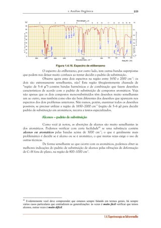 1. Análise Orgânica 
119 
3 4 5 6 7 8 9 10 11 12 13 14 15 16 
90 
80 
70 
60 
50 
40 
30 
20 
10 
0 2 1∞.5 
795 
3500 3000 2500 2000 1500 1000 900 800 700 600 
Read_IR3 - LSO 
0,1 
0,2 
0,3 
0,4 
0,5 
0,6 
0,7 
0,8 
0,9 
1 
1.4. Espectroscopia no Infravermelho 
Wav elenght, μm 
Wavenumbers, cm -1 
%T 
% T r a n s m i t t a n c e 
Α↓ 
A b s o r b a n c e 
2886 
2979 
704 
3041 
1461 
780 
1614 
1038 
911 
608 
1954 
1875 
1813 
1752 
753 
Figura 1.4.16. Espectro de etilbenzeno 
O espectro do etilbenzeno, por outro lado, tem outras bandas superpostas 
que podem nos deixar muito confusos ao tentar decidir o padrão de substituição. 
Observe agora estes dois espectros na região entre 1650 e 2000 cm–1: os 
dois são extremamente semelhantes, não? Esta região (freqüentemente chamada de 
“região de 5–6 μ”) contém bandas harmônicas e de combinação que fazem desenhos 
característicos de acordo com o padrão de substituição de compostos aromáticos. Veja 
não apenas que os dois compostos mono-substituídos têm desenhos muito semelhantes 
um ao outro, mas também como eles são bem diferentes dos desenhos que aparecem nos 
espectros dos dois problemas anteriores. Não vamos, porém, examinar todos os desenhos 
possíveis; se precisar utilizar a região de 1650–2000 cm–1 (região de 5–6 μ) para decidir 
padrão de substituição em aromáticos, recorra a textos especializados. 
Alllccceeennnooosss ––– pppaaadddrrrãããooo dddeee sssuuubbbssstttiiitttuuuiiiçççãããooo 
Como você já notou, as absorções de alcenos são muito semelhantes às 
dos aromáticos. Podemos verificar com certa facilidade45 se uma substância contém 
alcenos ou aromáticos pelas bandas acima de 3000 cm–1; o que é geralmente mais 
problemático é decidir se é alceno ou se é aromático, o que muitas vezes exige o uso de 
outras técnicas. 
De forma semelhante ao que ocorre com os aromáticos, podemos obter as 
melhores indicações do padrão de substituição de alcenos pelas vibrações de deformação 
de C–H fora do plano, na região de 800–1000 cm-1. 
45 Evidentemente você deve compreender que estamos sempre falando em termos gerais; há sempre 
vários casos particulares que contradizem as generalizações: às vezes é muito fácil verificar que temos 
alcenos, outras vezes é muito difícil. 
 