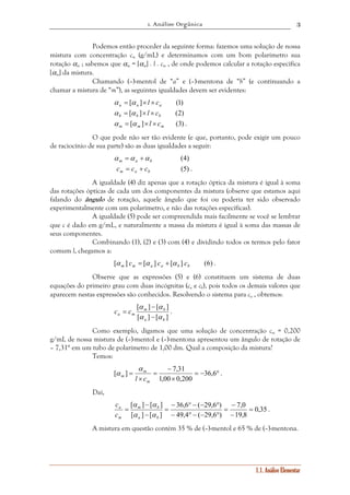 1. Análise Orgânica 
3 
Podemos então proceder da seguinte forma: fazemos uma solução de nossa 
mistura com concentração cm (g/mL) e determinamos com um bom polarímetro sua 
rotação αm ; sabemos que αm = [αm] . l . cm , de onde podemos calcular a rotação específica 
[αm] da mistura. 
Chamando (–)-mentol de “a” e (–)-mentona de “b” (e continuando a 
1.1. Análise Elementar 
chamar a mistura de “m”), as seguintes igualdades devem ser evidentes: 
[ ] (1) a a a α = α × l × c 
[ ] (2) b b b α = α × l × c 
[ ] (3) m m m α = α ×l × c . 
O que pode não ser tão evidente (e que, portanto, pode exigir um pouco 
de raciocínio de sua parte) são as duas igualdades a seguir: 
(4) m a b α =α +α 
(5) m a b c = c + c . 
A igualdade (4) diz apenas que a rotação óptica da mistura é igual à soma 
das rotações ópticas de cada um dos componentes da mistura (observe que estamos aqui 
falando do ângulo de rotação, aquele ângulo que foi ou poderia ter sido observado 
experimentalmente com um polarímetro, e não das rotações específicas). 
A igualdade (5) pode ser compreendida mais facilmente se você se lembrar 
que c é dado em g/mL, e naturalmente a massa da mistura é igual à soma das massas de 
seus componentes. 
Combinando (1), (2) e (3) com (4) e dividindo todos os termos pelo fator 
comum l, chegamos a: 
[ ] [ ] [ ] (6) m m a a b b α c = α c + α c . 
Observe que as expressões (5) e (6) constituem um sistema de duas 
equações do primeiro grau com duas incógnitas (ca e cb), pois todos os demais valores que 
aparecem nestas expressões são conhecidos. Resolvendo o sistema para ca , obtemos: 
[ α ] − 
[ α 
] 
m b 
= . 
[ ] [ ] 
a b 
a m c c 
α − 
α 
Como exemplo, digamos que uma solução de concentração cm = 0,200 
g/mL de nossa mistura de (–)-mentol e (–)-mentona apresentou um ângulo de rotação de 
– 7,31° em um tubo de polarímetro de 1,00 dm. Qual a composição da mistura? 
Temos: 
α 
[ ] 7,31 
= 36,6 
α = − ° 
. 
× 
− 
= 
× 
1,00 0,200 
m 
m 
m l c 
Daí, 
0,35 
[ ] [ ] 7,0 
= 
− 
= 
19,8 
36,6 ( 29,6 ) 
− ° − − ° 
= 
49,4 ( 29,6 ) 
α − 
α 
m b 
[ ] [ ] 
− 
− ° − − ° 
− 
= 
a b 
c 
a 
c 
m 
α α 
. 
A mistura em questão contém 35 % de (–)-mentol e 65 % de (–)-mentona. 
 