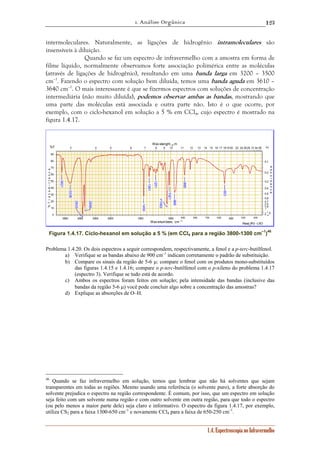1. Análise Orgânica 
123 
intermoleculares. Naturalmente, as ligações de hidrogênio intramoleculares são 
insensíveis à diluição. 
Quando se faz um espectro de infravermelho com a amostra em forma de 
filme líquido, normalmente observamos forte associação polimérica entre as moléculas 
(através de ligações de hidrogênio), resultando em uma banda larga em 3200 – 3500 
cm–1. Fazendo o espectro com solução bem diluída, temos uma banda aguda em 3610 – 
3640 cm–1. O mais interessante é que se fizermos espectros com soluções de concentração 
intermediária (não muito diluída), podemos observar ambas as bandas, mostrando que 
uma parte das moléculas está associada e outra parte não. Isto é o que ocorre, por 
exemplo, com o ciclo-hexanol em solução a 5 % em CCl4, cujo espectro é mostrado na 
figura 1.4.17. 
Wav elenght, μm 
3 4 5 6 7 8 9 10 11 12 13 14 15 16 17 181920 22 24 2628 3134 38 
Read_IR3 - LSO 
0,1 
0,2 
0,3 
0,4 
0,5 
0,6 
0,7 
0,8 
0,9 
1 
1.4. Espectroscopia no Infravermelho 
90 
80 
70 
60 
50 
40 
30 
20 
10 
0 
2 1.5 ∞ 
3500 3000 2500 2000 1500 1000 900 800 700 600 500 400 300 
Wavenumbers, cm -1 
%T 
% T r a n s m i t t a n c e 
Α↓ 
A b s o r b a n c e 
2933 
2856 
1063 
1450 
968 
1021 
3338 
553 
1361 
885 
1251 
3621 
Figura 1.4.17. Ciclo-hexanol em solução a 5 % (em CCl4 para a região 3800-1300 cm–1)46 
Problema 1.4.20. Os dois espectros a seguir correspondem, respectivamente, a fenol e a p-terc-butilfenol. 
a) Verifique se as bandas abaixo de 900 cm–1 indicam corretamente o padrão de substituição. 
b) Compare os sinais da região de 5-6 μ: compare o fenol com os produtos mono-substituídos 
das figuras 1.4.15 e 1.4.16; compare o p-terc-butilfenol com o p-xileno do problema 1.4.17 
(espectro 3). Verifique se tudo está de acordo. 
c) Ambos os espectros foram feitos em solução; pela intensidade das bandas (inclusive das 
bandas da região 5-6 μ) você pode concluir algo sobre a concentração das amostras? 
d) Explique as absorções de O–H. 
46 Quando se faz infravermelho em solução, temos que lembrar que não há solventes que sejam 
transparentes em todas as regiões. Mesmo usando uma referência (o solvente puro), a forte absorção do 
solvente prejudica o espectro na região correspondente. É comum, por isso, que um espectro em solução 
seja feito com um solvente numa região e com outro solvente em outra região, para que todo o espectro 
(ou pelo menos a maior parte dele) seja claro e informativo. O espectro da figura 1.4.17, por exemplo, 
utiliza CS2 para a faixa 1300-650 cm–1 e novamente CCl4 para a faixa de 650-250 cm–1. 
 