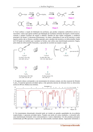 1. Análise Orgânica 
129 
Etapa 1 Etapa 2 Etapa 3 
(pois nem tem OH) ? 
C10H12O C10H14O2 C10H16O3 
Wav elenght, μm 
3 4 5 6 7 8 9 10 11 12 13 14 15 16 17 18 19 20 
100 
90 
80 
70 
60 
50 
40 
30 
20 
10 
0 2 1∞.5 
1.4. Espectroscopia no Infravermelho 
CH3OH 
H 
CO2H CO2CH3 
CH3MgI OH H 
O O LiAlH OH OH 1) O3 4 
2) Zn, H2O 
Etapa 4 Etapa 5 
4. Você conhece a reação de hidratação de acetilenos, que produz compostos carbonílicos (revise se 
necessário; vamos aqui apenas lembrar que hidratação de acetilenos terminais dá origem a metil-cetonas; 
somente o próprio acetileno dá origem a aldeído). Quando há duas triplas conjugadas, a tendência 
principal é de formar 1,3-dicetonas (β-dicetonas). Ao tratar o diacetileno 1 com sal de mercúrio e ácido 
aquoso, porém, não se formou o produto esperado, pois o produto não mostrava, no infravermelho, banda 
de O–H (pode ser também que o produto se formou, mas sofreu uma transformação posterior). Sugira, 
pelos dados de infravermelho fornecidos, o que pode ter ocorrido nas reações a seguir. 
OH 
O O 
OH 
H3O 
Hg 
MsCl H3O 
Hg 
IV (CHCl3) 3350, 3295, 
2210, 2045, 1055 cm–1 
IV (KBr) 3090, 1690, 
1595, 1210, 1060, 840 cm–1 
C10H10 
IV (filme líquido) 3300, 3020, 
2210, 2200, 1620, 840 cm–1 
C10H14O2 
IV (filme líquido) 1720, 
1640, 1600 cm–1 
py 
1 2 2' 
3 4 
Não é 
? ? 
5. O espectro abaixo corresponde a um monoterpeno de estrutura comum, um óleo essencial de fórmula 
C10H18. O material apresenta atividade óptica e não apresenta máximo de absorção forte no ultravioleta 
acima de 200 nm. Deduza sua estrutura. 
Read_IR3 - LSO 
0 
0,1 
0,2 
0,3 
0,4 
0,5 
0,6 
0,7 
0,8 
01,9 
4000 3500 3000 2500 2000 1500 1000 900 800 700 600 500 
Wavenumbers, cm -1 
%T 
% T r a n s m i t t a n c e 
Α↓ 
A b s o r b a n c e 
910 
883 
2928 
2981 
2863 
1435 
1640 
1373 
796 
3093 
6. Um monoterpeno denominado citronelal pode ser isolado em grandes quantidades da erva-cidreira 
(capim-limão), e apresenta atividade óptica. Tratado com ácido em certas condições, o citronelal sofre 
uma transformação formando vários estereoisômeros e outros subprodutos. Um dos produtos principais 
(simbolizado por P1) apresenta o espectro de infravermelho mostrado adiante. Aquecendo fortemente o 
 