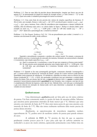 1. Análise Orgânica 
4 
Problema 1.1.2. Para ter uma idéia da precisão dessas determinações, imagine que houve um erro de 
apenas 0,11° na determinação do ângulo de rotação do exemplo acima, e o valor correto é – 7,2° (e não 
– 7,31°). Qual seria então a verdadeira porcentagem de mentol na mistura? 
Problema 1.1.3. Uma outra fonte de erro provém dos valores de rotações específicas da literatura. O 
Merck Index, por exemplo, fornece o valor [ ]18 = −50° 
1.1. Análise Elementar 
D α (10 % em álcool) para o mentol, e [ ]20 = −24,8° 
D α 
e [ ]27 = −28,9° 
a 
αα para a mentona. Note a falta de coincidência entre temperaturas e demais condições de 
D medidas, além da diferença entre estes e os valores dados na figura 1. Refaça os cálculos dados como 
exemplo no texto (αm = – 7,31°, cm = 0,200 g/mL e tubo de 1,00 dm) usando [ ] = – 50° e 
[ αb 
] = – 24,8°. Qual seria a porcentagem de (–)-mentol na mistura? 
Problema 1.1.4. Em Organic Syntheses Coll. Vol. 1 há um procedimento para oxidar (–)-mentol a (–)- 
mentona com dicromato de sódio e ácido sulfúrico. 
H+ 
OH O 
(–)-Mentol 
[α]D = – 49,4° 
(–)-Mentona 
[α]D = – 29,6° 
Cr2O7 
2– 
Seguindo o procedimento exatamente, o produto não conterá mentol. No entanto, a presença de 
ácido sulfúrico provoca a isomerização de uma parte da mentona, formando um estereoisômero chamado 
(+)-isomentona, cuja rotação específica é [ ] = +85° D α . 
(a) Qual é a estrutura da (+)-isomentona, e como foi que este composto se formou nesta reação? 
(b) Se uma amostra assim preparada apresentar uma rotação óptica de 0° (c = 0,200 g/mL, tubo 
de 1,00 dm), que porcentagem da (–)-mentona formada sofreu isomerização a (+)- 
isomentona? 
Problema 1.1.5. Quando se faz uma cromatografia gás-líquido, comumente chamada “cromatografia a 
gás”, é comum utilizar um detector de “ionização de chama”, porque ele é muito sensível e pode detectar 
quantidades muito pequenas de substâncias. As substâncias, separadas na coluna, saem no interior de uma 
chama (combustão H2 + ½ O2 → H2O), são queimadas e produzem íons que aumentam a condutividade 
elétrica da chama. Para um mesmo tipo de íons, a resposta do detector (isto é, o quanto a condutividade 
aumenta) é razoavelmente proporcional à quantidade de íons formados, mas a resposta a um tipo de íons 
é completamente diferente da resposta a outro tipo de íons. Sabendo disto, você acha que a cromatografia 
a gás (com detector de ionização de chama) pode servir para determinar a proporção de compostos 
variados em uma mistura? 
Quuuaaallliiitttaaatttiiivvvaaameeennnttteee 
Uma determinação qualitativa pode ser feita pelo uso de vários critérios 
de pureza. Um bem comumente usado é o ponto de fusão de amostras sólidas. Sabemos 
que amostras puras apresentam intervalos de fusão menor que 1 °C. Sabemos que uma 
amostra com intervalo de fusão de 5 °C deve estar menos pura do que uma amostra com 
intervalo de fusão de 3 °C. Mas não temos realmente nenhuma idéia muito precisa da 
pureza dessas amostras. 
Atualmente, as espectroscopias de ressonância magnética nuclear, 
especialmente de 13C, podem servir de excelente critério de pureza para grande número 
de casos. 
A utilidade da RMN de 13C provém do fato de que os espectros 
geralmente contêm poucos picos (≈ 1 pico para cada tipo de carbono existente na 
molécula) e os picos são muito estreitos, aparecendo praticamente como linhas retas em 
 