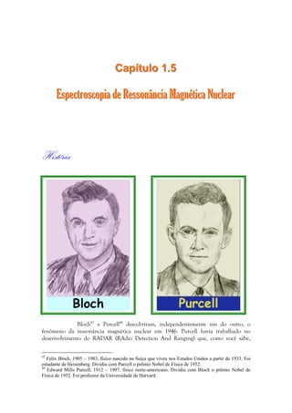 CCaappííttuulloo 11..55 
EEssppeeccttrroossccooppiiaa ddee RReessssoonnâânncciiaa MMaaggnnééttiiccaa NNuucclleeaarr 
História 
Bloch47 e Purcell48 descobriram, independentemente um do outro, o 
fenômeno da ressonância magnética nuclear em 1946. Purcell havia trabalhado no 
desenvolvimento do RADAR (RAdio Detection And Ranging) que, como você sabe, 
47 Felix Bloch, 1905 – 1983, físico nascido na Suíça que viveu nos Estados Unidos a partir de 1933. Foi 
estudante de Heisenberg. Dividiu com Purcell o prêmio Nobel de Física de 1952. 
48 Edward Mills Purcell, 1912 – 1997, físico norte-americano. Dividiu com Bloch o prêmio Nobel de 
Física de 1952. Foi professor da Universidade de Harvard. 
 