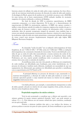1. Análise Orgânica 
134 
funciona através de reflexão de ondas de rádio pelos corpos materiais; fica bem óbvia a 
razão de seu interesse inicial pelos processos de absorção de ondas de rádio pela matéria. 
A abordagem de Bloch, apesar de ele também ter se envolvido um pouco com o RADAR, 
foi mais teórica; ele já havia anteriormente (1939) realizado medidas do momento 
magnético do nêutron utilizando o ciclotron de Berkeley. 
No final da década de 1950 os primeiros espectrômetros de RMN 
comerciais começaram a se tornar disponíveis. De lá para cá, o desenvolvimento da 
espectroscopia de RMN foi praticamente explosivo. A RMN não apenas constitui o 
melhor e mais eficiente método de análise de compostos orgânicos (no sentido de que é o 
método capaz de fornecer sozinho o maior número de informações sobre a estrutura 
molecular, além de permitir recuperação integral da amostra), como também logo se 
tornou um método extremamente conveniente para observar o interior do corpo humano 
(as inofensivas ondas de rádio são muito penetrantes e atravessam facilmente grande parte 
de nosso corpo) num processo freqüentemente designado pela sigla inglesa MRI 
(Magnetic Resonance Imaging). 
Teoria 
As chamadas “ondas de rádio” são as radiações eletromagnéticas de baixa 
freqüência, de até 3 GHz (1 GHz = 109 Hz); acima de 3 GHz (até 3 THz), as radiações 
eletromagnéticas são comumente chamadas de microondas. Você já está habituado com a 
idéia de que as ondas de rádio têm essencialmente a mesma natureza das ondas de luz, 
ultravioleta ou infravermelho, a diferença sendo apenas na freqüência dessas ondas. 
Poderíamos, por isso, esperar grande semelhança entre os processos de absorção ou 
emissão, bem como entre os métodos de medí-los. 
A semelhança existe, mas não é tão grande; as diferenças em comprimento 
de onda resultam em dificuldades para focalização, para evitar interferências, etc. O 
processo de absorção é também muito diferente, resultando em necessidade de usar um 
equipamento tão diferenciado que podemos ter dificuldade para perceber a semelhança 
com os espectrômetros de UV/Visível ou IV. 
A principal diferença no processo de absorção é que, excetuando os 
materiais ferromagnéticos, a absorção de ondas de rádio pela matéria só ocorre em 
extensão apreciável quando o corpo material está imerso no interior de um campo 
magnético relativamente forte. 
Um hidrocarboneto, por exemplo, é essencialmente transparente às ondas 
de rádio; quando colocado no interior de um campo magnético forte, porém, ele passa a 
absorver certas freqüências dessas ondas. 
PPPrrroooppprrriiieeedddaaadddeeesss maaagggnnnééétttiiicccaaasss dddooosss nnnúúúcccllleeeooosss aaatttôôômiiicccooosss 
Você já está acostumado a considerar que o elétron está associado a um 
número quântico (o quarto número quântico) chamado “spin”, que pode assumir os 
valores +½ e –½. Dois elétrons em um mesmo orbital têm spins contrários, resultando 
em um spin total nulo. 
Prótons e nêutrons também têm spin e, nos núcleos dos átomos, os 
prótons podem se associar em pares de spins opostos, de forma semelhante ao que ocorre 
1.5. Espectroscopia de Ressonância Magnética Nuclear 
 
