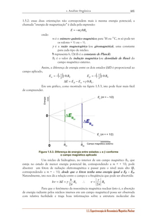 1. Análise Orgânica 
137 
1.5.2: essas duas orientações não correspondem mais à mesma energia potencial; a 
chamada “energia de magnetização” é dada pela expressão: 
E = −mγ hB0 
Eβ (m = – 1/2) 
γ 
h ν = Δ E = γ h B ∴ = 
B 
1.5. Espectroscopia de Ressonância Magnética Nuclear 
onde: 
m é o número quântico magnético; para 1H ou 13C, m só pode ter 
os valores + ½ ou – ½. 
γ é a razão magnetogírica (ou giromagnética), uma constante 
para cada tipo de núcleo. 
ħ representa h /2π (h é a constante de Planck). 
B0 é o valor da indução magnética (ou densidade de fluxo) do 
campo magnético externo. 
Assim, a diferença de energia entre os dois estados (ΔE) é proporcional ao 
campo aplicado, ( ) 2 0 
E = − + 1 γ h B E = − ( α β − 
1 ) γ h B 2 0 
0 E E E γ h B β α Δ = − = . 
Em um gráfico, como mostrado na figura 1.5.3, isto pode ficar mais fácil 
de compreender. 
0 
ΔEB02 
ΔEB01 
0 
B02 B01 
Eα (m = + 1/2) 
Energia 
Campo magnético externo 
Figura 1.5.3. Diferença de energia entre estados α e β conforme 
o campo magnético aplicado 
Um núcleo de hidrogênio, no interior de um campo magnético B0, que 
esteja no estado de menor energia potencial (α, correspondendo a m = + ½), pode 
absorver um fóton de radiação eletromagnética e passar para o nível mais alto (β, 
correspondendo a m = – ½), desde que o fóton tenha uma energia igual a Eβ – Eα. 
Naturalmente, isto nos dá a relação entre o campo e a freqüência que pode ser absorvida: 
2 0 2 π 
0 
ν 
π 
Para que o fenômeno da ressonância magnética nuclear (isto é, a absorção 
de energia radiante pelos núcleos imersos em um campo magnético) possa ser observada 
com relativa facilidade e traga boas informações sobre a estrutura molecular das 
 