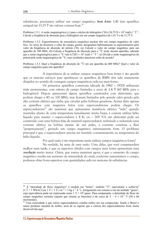 1. Análise Orgânica 
138 
substâncias, precisamos utilizar um campo magnético bem forte: 1,41 (em aparelhos 
antigos) até 11,75 T são valores comuns hoje.50 
Problema 1.5.1. A razão magnetogírica (γ ) para o núcleo do hidrogênio (1H) é 26,7519 × 107 (rad) s–1 T–1. 
Calcule a freqüência de absorção para o hidrogênio em um campo magnético de 1,41 T e de 11,75 T. 
Problema 1.5.2. Espectrômetros de ressonância megnética nuclear têm um campo magnético de valor 
fixo. Ao invés de dizermos o valor do campo, porém, designamos habitualmente os espectrômetros pelo 
valor da freqüência de absorção do próton (1H). (a) Calcule o valor do campo magnético para um 
aparelho de 300 MHz. (b) Calcule a freqüência de absorção para o 13C neste mesmo aparelho, sabendo 
que a razão magnetogírica para o 13C vale 6,7283 × 107 (rad) s–1 T–1. (c) Divida a razão magnetogírica do 
próton pela razão magnetogírica do 13C; seus resultados anteriores estão de acordo? 
Problema 1.5.3. Qual a freqüência de absorção do 13C em um aparelho de 400 MHz? Qual o valor do 
campo magnético para este aparelho? 
A importância de se utilizar campos magnéticos bem fortes é tão grande 
que os maiores esforços para aperfeiçoar os aparelhos de RMN têm sido exatamente 
dirigidos no sentido de conseguir campos magnéticos cada vez mais fortes. 
Os primeiros aparelhos comerciais (década de 1960 – 1970) utilizavam 
ímãs permanentes, com valores de campo limitados a cerca de 1,4 T (60 MHz para o 
hidrogênio). Depois apareceram alguns aparelhos construídos com eletroímãs, que 
podiam chegar a 80 ou 100 MHz, mas ficavam limitados pelo grande calor gerado pela 
alta corrente elétrica que tinha que circular pelas bobinas geradoras. Acima disto apenas 
os aparelhos com magnetos feitos com supercondutores podem chegar. Os 
supercondutores51 são materiais que apresentam resistência elétrica “nula” quando 
mantidos abaixo de certa temperatura (usualmente muito baixa; é comum utilizar hélio 
líquido para manter o supercondutor a 4 K, ou – 269 °C); um eletroímã pode ser 
construído com uma bobina feita de material supercondutor: resfriando e induzindo uma 
corrente elétrica na bobina através de um pulso, a corrente continua a fluir 
“perpetuamente”, gerando um campo magnético extremamente forte. O problema 
principal é que o supercondutor precisa ser mantido constantemente na temperatura do 
hélio líquido. 
Por qual razão é tão importante assim utilizar campos magnéticos fortes? 
Na verdade, há mais de uma razão. Uma delas, que você compreenderá 
melhor mais tarde, é que os espectros obtidos com campos mais fortes apresentam uma 
resolução muito maior. Outra, que vamos examinar agora, é que o aumento do campo 
magnético resulta em aumento da intensidade do sinal; conforme aumentamos o campo, 
podemos obter bons espectros com quantidades cada vez menores de substâncias. 
50 A “densidade de fluxo magnético” é medida em “teslas”, símbolo “T”, equivalente a weber/m2 
(1 T = 1 Wb/m2) (ou 1 T = 1 V s m–2 = 1 kg s–2 A–1). Antigamente era comum o uso da unidade “gauss”, 
cuja equivalência pode ser expressada como 1 T = 104 gauss. Para comparação, a densidade de fluxo do 
campo magnético terrestre (aquele que orienta as bússolas) é de cerca de 3 – 6 × 10–5 T (30 a 60 
microteslas). 
51 Uma curiosidade é que vários supercondutores contêm nióbio em sua composição. Sendo o Brasil o 
maior produtor mundial de nióbio, seria de se esperar que a ciência dos supercondutores fosse muito 
desenvolvida aqui. 
1.5. Espectroscopia de Ressonância Magnética Nuclear 
 