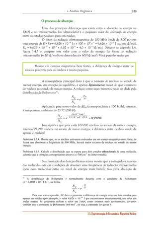 1. Análise Orgânica 
139 
O ppprrroooccceeessssssooo dddeee aaabbbsssooorrrçççãããooo 
Uma das principais diferenças que existe entre a absorção de energia na 
RMN e no infravermelho (ou ultravioleta) é o pequeno valor da diferença de energia 
entre os estados possíveis para um núcleo. 
O fóton da radiação eletromagnética de 100 MHz (onda de 3,00 m) tem 
uma energia de E = hν = 6,626 × 10–34 J s × 100 × 106 s–1 = 6,626 × 10–26 J ou, em kJ/mol, 
EM = 6,626 × 10–26 × 10–3 × 6,02 × 1023 = 4,0 × 10–5 kJ/mol. Dirija-se ao capítulo 1.4, 
figura 1.4.5 e compare este valor com o valor da energia do fóton de radiação 
infravermelha (≈ 20 kJ/mol) ou ultravioleta (≈ 600 kJ/mol). Você percebe então que 
Mesmo em campos magnéticos bem fortes, a diferença de energia entre os 
estados possíveis para os núcleos é muito pequena. 
A conseqüência principal disto é que o número de núcleos no estado de 
menor energia, em situação de equilíbrio, é apenas ligeiramente maior do que o número 
de núcleos no estado de maior energia. A relação entre esses números pode ser dada pela 
distribuição de Boltzmann52: 
β . 
β . 
1.5. Espectroscopia de Ressonância Magnética Nuclear 
N Δ 
EM 
RT 
e 
N 
= – 
α 
Aplicando para nosso valor de ΔEM (correspondente a 100 MHz), teremos, 
à temperatura ambiente de 25 °C (298 K): 
2 1 
− − 
× 
– 4,0 10 J mol -1 − 
1 
8,31 J K mol 298 K 0,99998 
= × = 
e 
N 
N 
β 
α 
Isto significa que para cada 100.000 núcleos no estado de menor energia, 
teremos 99.998 núcleos no estado de maior energia, a diferença entre os dois sendo de 
apenas 2 núcleos! 
Problema 1.5.4. Mostre que, se os núcleos estiverem colocados em um campo magnético mais forte, de 
forma que absorvam a freqüência de 500 MHz, haverá maior excesso de núcleos no estado de menor 
energia. 
Problema 1.5.5. Calcule a distribuição que se espera para dois estados vibracionais de uma molécula, 
sabendo que a vibração correspondente absorve a 1700 cm–1 no infravermelho. 
Sua resolução dos dois problemas acima mostra que a esmagadora maioria 
das moléculas está em condições de absorver uma freqüência de radiação infravermelha 
(pois essas moléculas estão no nível de energia mais baixo), mas para absorção de 
52 A distribuição de Boltzmann é normalmente descrita com a constante de Boltzmann 
(k = 1,3805 × 1023 J K–1), na forma: 
N Δ 
E 
kT 
e 
N 
= – 
α 
Para usar esta expressão, ΔE deve representar a diferença de energia entre os dois estados para 
apenas um núcleo (por exemplo, o valor 6,626 × 10–26 J que encontramos anteriormente), um valor em 
joules apenas. Se quisermos utilizar o valor em J/mol, como estamos mais acostumados, devemos 
também usar a constante de Boltzmann “por mol”, ou seja, a constante dos gases R. 
 