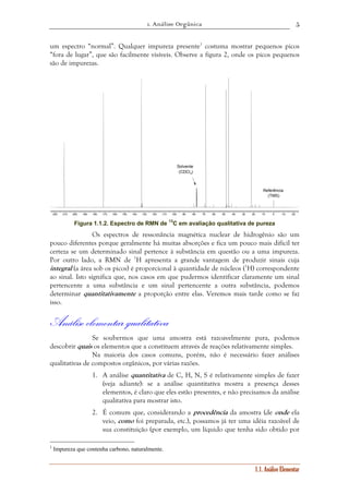 1. Análise Orgânica 
5 
um espectro “normal”. Qualquer impureza presente1 costuma mostrar pequenos picos 
“fora de lugar”, que são facilmente visíveis. Observe a figura 2, onde os picos pequenos 
são de impurezas. 
Referência 
(TMS) 
220 210 200 190 180 170 160 150 140 130 120 110 100 90 80 70 60 50 40 30 20 10 0 -10 -20 
1.1. Análise Elementar 
Solvente 
(CDCl3) 
Figura 1.1.2. Espectro de RMN de 13C em avaliação qualitativa de pureza 
Os espectros de ressonância magnética nuclear de hidrogênio são um 
pouco diferentes porque geralmente há muitas absorções e fica um pouco mais difícil ter 
certeza se um determinado sinal pertence à substância em questão ou a uma impureza. 
Por outro lado, a RMN de 1H apresenta a grande vantagem de produzir sinais cuja 
integral (a área sob os picos) é proporcional à quantidade de núcleos (1H) correspondente 
ao sinal. Isto significa que, nos casos em que pudermos identificar claramente um sinal 
pertencente a uma substância e um sinal pertencente a outra substância, podemos 
determinar quantitativamente a proporção entre elas. Veremos mais tarde como se faz 
isso. 
Análise elementar qualitativa 
Se soubermos que uma amostra está razoavelmente pura, podemos 
descobrir quais os elementos que a constituem através de reações relativamente simples. 
Na maioria dos casos comuns, porém, não é necessário fazer análises 
qualitativas de compostos orgânicos, por várias razões. 
1. A análise quantitativa de C, H, N, S é relativamente simples de fazer 
(veja adiante): se a análise quantitativa mostra a presença desses 
elementos, é claro que eles estão presentes, e não precisamos da análise 
qualitativa para mostrar isto. 
2. É comum que, considerando a procedência da amostra (de onde ela 
veio, como foi preparada, etc.), possamos já ter uma idéia razoável de 
sua constituição (por exemplo, um líquido que tenha sido obtido por 
1 Impureza que contenha carbono, naturalmente. 
 