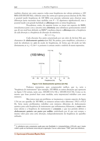 1. Análise Orgânica 
142 
também observar um outro aspecto: todas essas freqüências são valores próximos a 100 
MHz (100.000.000 Hz), e diferem umas das outras por apenas poucas dezenas de Hz. Não 
é possível medir freqüências de 100 MHz com precisão suficiente para observar essas 
diferenças (seria necessário fazer medidas com 9 – 12 algarismos significativos!), mas é 
possível medir com grande facilidade as diferenças entre as várias freqüências. 
Procedemos, então, da seguinte forma: ao traçar um espectro de RMN, 
introduzimos junto com a amostra uma referência, uma substância quimicamente estável 
que dê um sinal bem definido na RMN54; medimos depois a diferença entre a freqüência 
de cada absorção e a freqüência de absorção da referência. 
Δν =ν −ν ref 
Cada absorção fica assim caracterizada por um valor de Δν (em Hz), que 
chamamos de deslocamento químico (em Hz). Na prática, para simplificar, colocamos o 
sinal da referência no zero da escala de freqüências, de forma que Δν pode ser lido 
diretamente; se νref = 0, Δν = ν, portanto é comum omitir o símbolo Δ nessas expressões. 
TMS 
(100 MHz) 
300 250 200 150 100 50 0 -50 -100 
1.5. Espectroscopia de Ressonância Magnética Nuclear 
νref 
νref 
113,1 Hz 
212,5 Hz 
Freqüência (Hz) 
Figura 1.5.6. Deslocamento químico (em Hz) 
Podemos interpretar, para compreender melhor, que νref seria a 
“freqüência do instrumento” (por exemplo, 100 MHz); as outras absorções que aparecem 
na figura 1.5.6 seriam, neste caso, 100.000.113,1 Hz e 100.000.212,5 Hz. Como se vê, 
mesmo que fosse possível fazer essas medidas, seria impraticável trabalhar com esses 
números. 
Mas temos mais um problema: se traçássemos o mesmo espectro da figura 
1.5.6 em um aparelho de 300 MHz, os números seriam todos diferentes: 339,3 e 637,5 
Hz. Seria muito problemático trabalhar com números diferentes de deslocamento 
químico para cada freqüência de instrumento que utilizássemos; felizmente, a razão entre 
esses valores e a freqüência do instrumento é constante, o que nos permite definir o 
deslocamento químico em partes por milhão, simbolizado por δ, que será sempre o 
mesmo valor para uma certa absorção, independentemente da freqüência do aparelho 
utilizado. 
54 A substância mais comumente usada para esta finalidade é o tetrametilsilano, (CH3)4Si, que é muito 
volátil e pode ser facilmente removida por evaporação. Usa-se a abreviatura “TMS” para esta referência. 
 